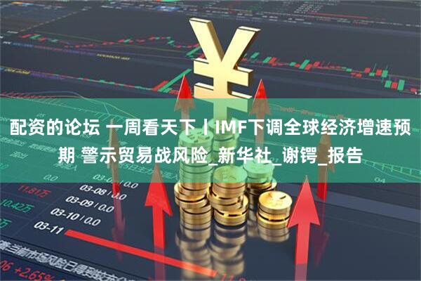 配资的论坛 一周看天下丨IMF下调全球经济增速预期 警示贸易战风险_新华社_谢锷_报告