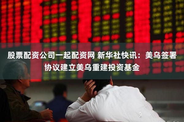 股票配资公司一起配资网 新华社快讯：美乌签署协议建立美乌重建投资基金