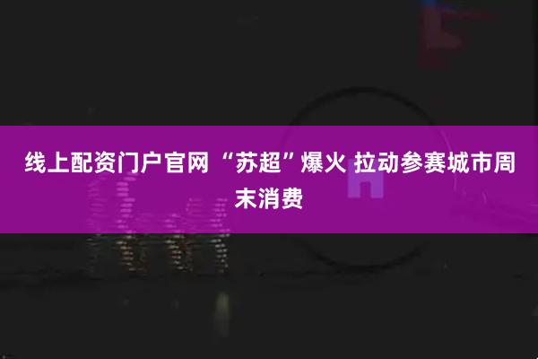 线上配资门户官网 “苏超”爆火 拉动参赛城市周末消费