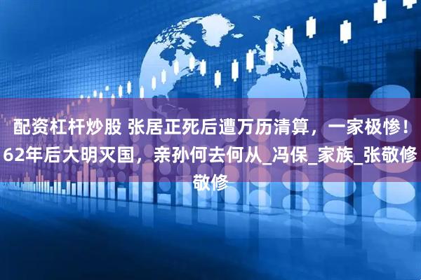 配资杠杆炒股 张居正死后遭万历清算，一家极惨！62年后大明灭国，亲孙何去何从_冯保_家族_张敬修