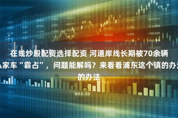 在线炒股配资选择配资 河道岸线长期被70余辆私家车“霸占”，问题能解吗？来看看浦东这个镇的办法