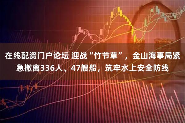 在线配资门户论坛 迎战“竹节草”，金山海事局紧急撤离336人、47艘船，筑牢水上安全防线