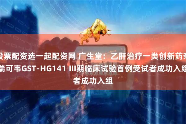 股票配资选一起配资网 广生堂：乙肝治疗一类创新药奈瑞可韦GST-HG141 III期临床试验首例受试者成功入组