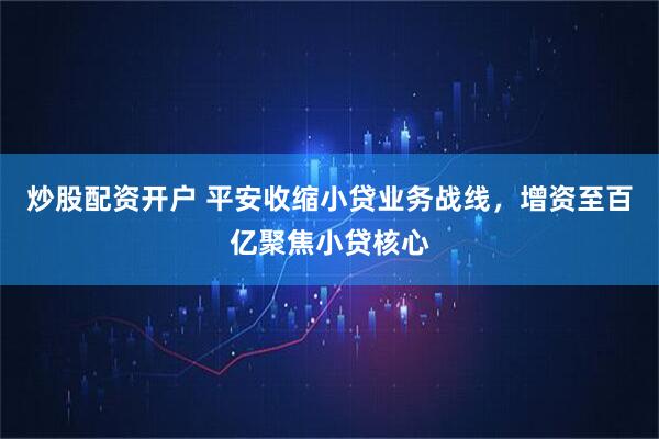 炒股配资开户 平安收缩小贷业务战线，增资至百亿聚焦小贷核心