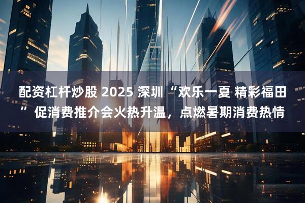 配资杠杆炒股 2025 深圳 “欢乐一夏 精彩福田” 促消费推介会火热升温，点燃暑期消费热情