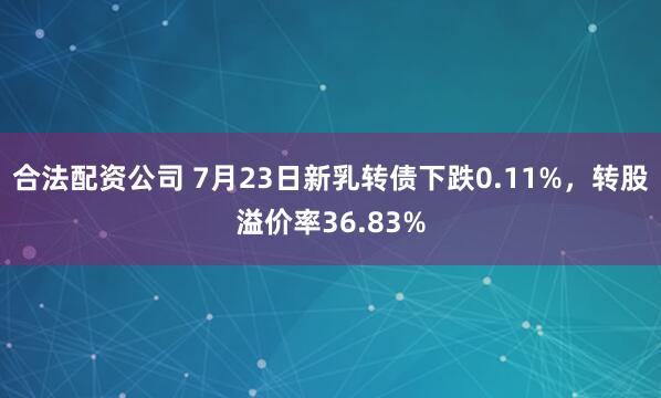 合法配资公司 7月23日新乳转债下跌0.11%，转股溢价率36.83%