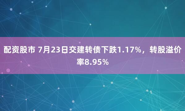 配资股市 7月23日交建转债下跌1.17%，转股溢价率8.95%