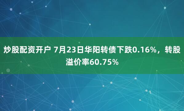 炒股配资开户 7月23日华阳转债下跌0.16%，转股溢价率60.75%