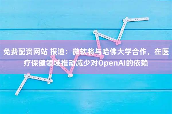 免费配资网站 报道：微软将与哈佛大学合作，在医疗保健领域推动减少对OpenAI的依赖