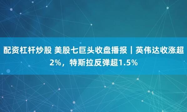 配资杠杆炒股 美股七巨头收盘播报｜英伟达收涨超2%，特斯拉反弹超1.5%