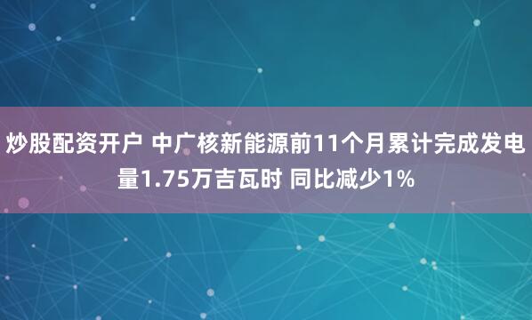炒股配资开户 中广核新能源前11个月累计完成发电量1.75万吉瓦时 同比减少1%
